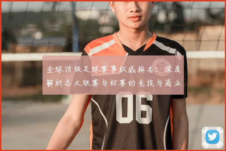 全球顶级足球赛事权威排名:深度解析各大联赛与杯赛的竞技与商业价值格局