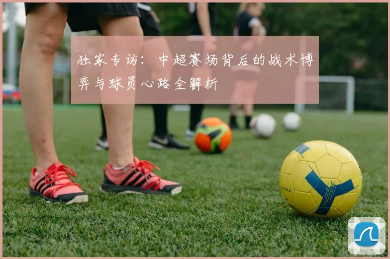 独家专访:中超赛场背后的战术博弈与球员心路全解析