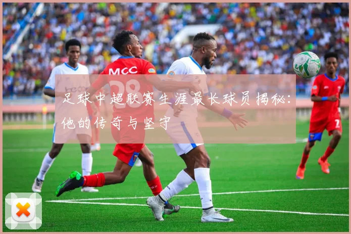 足球中超联赛生涯最长球员揭秘：他的传奇与坚守