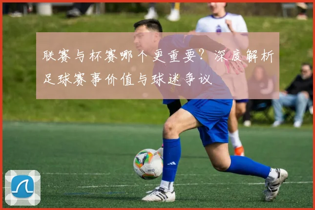 联赛与杯赛哪个更重要？深度解析足球赛事价值与球迷争议