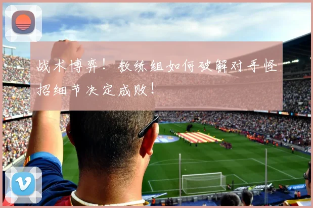 战术博弈！教练组如何破解对手怪招细节决定成败！