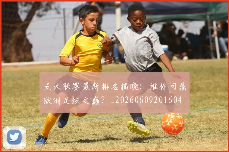 五大联赛最新排名揭晓：谁将问鼎欧洲足坛之巅？_20260609201604