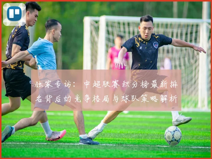 独家专访：中超联赛积分榜最新排名背后的竞争格局与球队策略解析