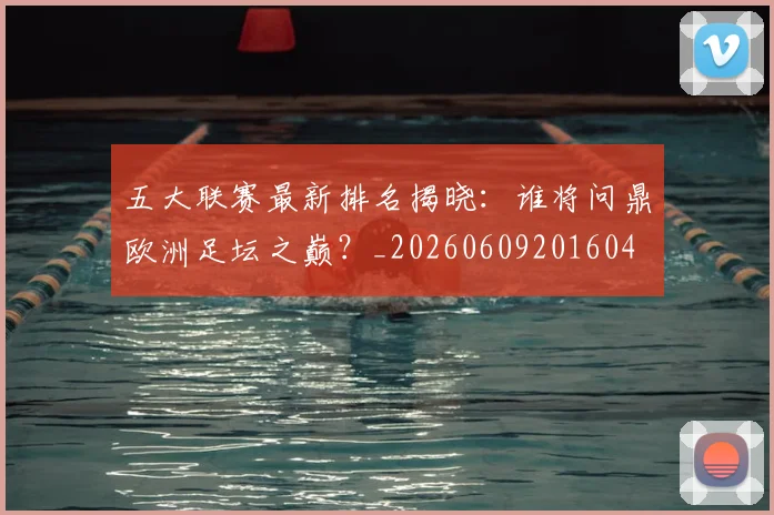 五大联赛最新排名揭晓:谁将问鼎欧洲足坛之巅?_20260609201604