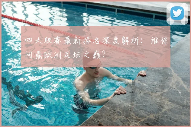 四大联赛最新排名深度解析：谁将问鼎欧洲足坛之巅？