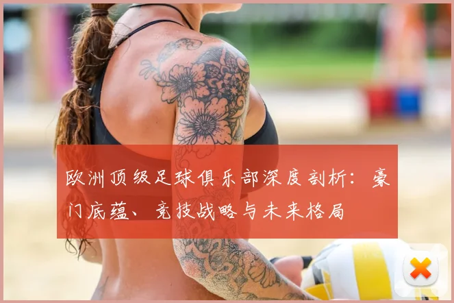 欧洲顶级足球俱乐部深度剖析:豪门底蕴、竞技战略与未来格局